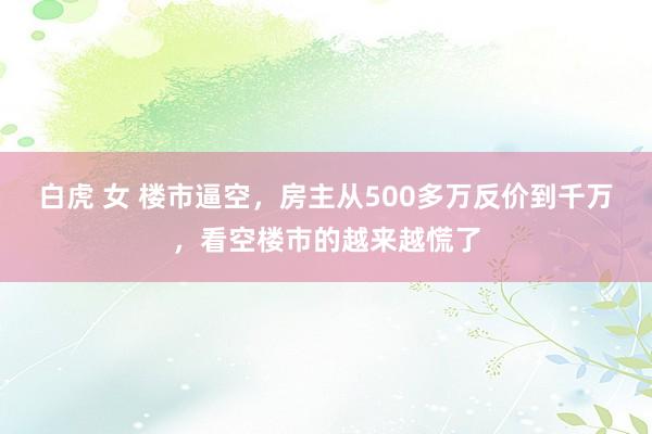 白虎 女 楼市逼空，房主从500多万反价到千万，看空楼市的越来越慌了