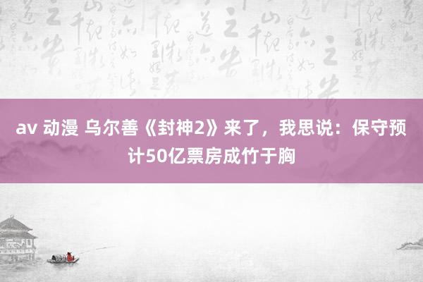 av 动漫 乌尔善《封神2》来了，我思说：保守预计50亿票房成竹于胸