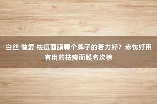 白丝 做爱 祛痘面膜哪个牌子的着力好？赤忱好用有用的祛痘面膜名次榜