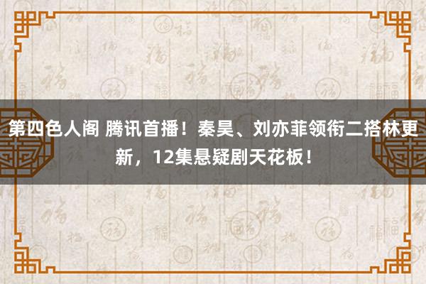 第四色人阁 腾讯首播！秦昊、刘亦菲领衔二搭林更新，12集悬疑剧天花板！