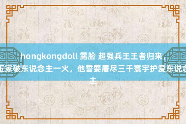 hongkongdoll 露脸 超强兵王王者归来，昆玉家破东说念主一火，他誓要屠尽三千寰宇护爱东说念主