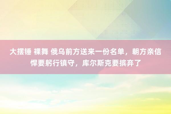 大摆锤 裸舞 俄乌前方送来一份名单，朝方亲信悍要躬行镇守，库尔斯克要摈弃了