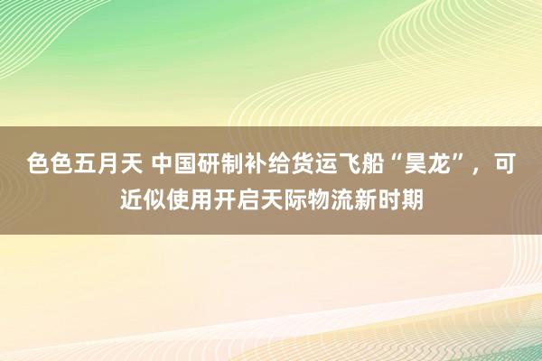 色色五月天 中国研制补给货运飞船“昊龙”，可近似使用开启天际物流新时期