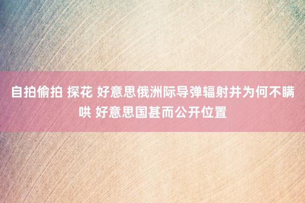 自拍偷拍 探花 好意思俄洲际导弹辐射井为何不瞒哄 好意思国甚而公开位置