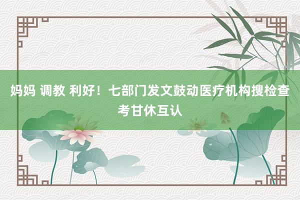 妈妈 调教 利好！七部门发文鼓动医疗机构搜检查考甘休互认