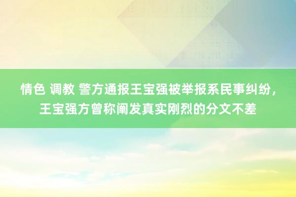 情色 调教 警方通报王宝强被举报系民事纠纷，王宝强方曾称阐发真实刚烈的分文不差