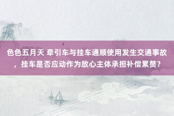 色色五月天 牵引车与挂车通顺使用发生交通事故，挂车是否应动作为放心主体承担补偿累赘？