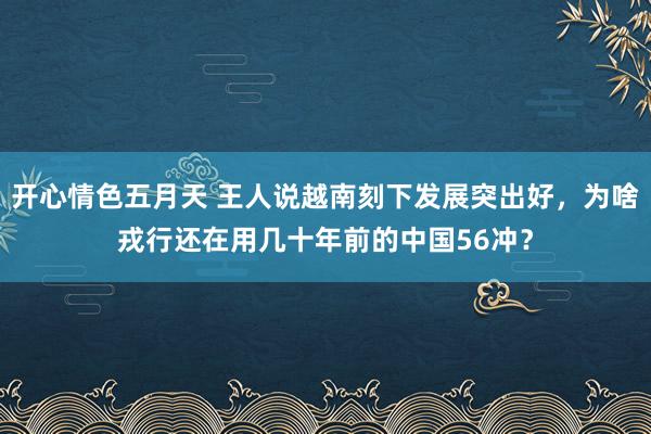 开心情色五月天 王人说越南刻下发展突出好，为啥戎行还在用几十年前的中国56冲？