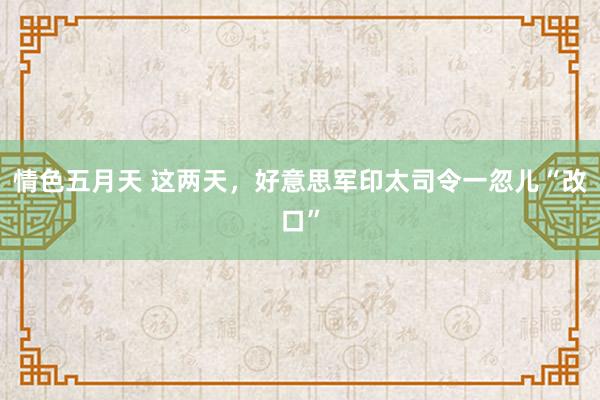 情色五月天 这两天，好意思军印太司令一忽儿“改口”