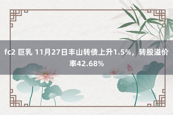 fc2 巨乳 11月27日丰山转债上升1.5%，转股溢价率42.68%