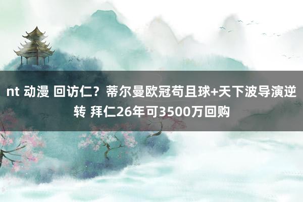 nt 动漫 回访仁？蒂尔曼欧冠苟且球+天下波导演逆转 拜仁26年可3500万回购