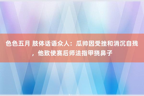 色色五月 肢体话语众人：瓜帅因受挫和消沉自残，他致使赛后师法指甲挠鼻子