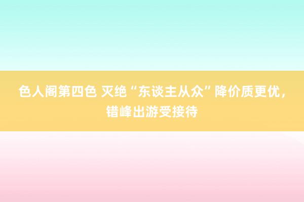 色人阁第四色 灭绝“东谈主从众”降价质更优，错峰出游受接待