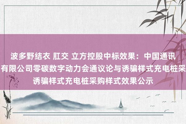 波多野结衣 肛交 立方控股中标效果：中国通讯成就第三工程局有限公司零碳数字动力会通议论与诱骗样式充电桩采购样式效果公示