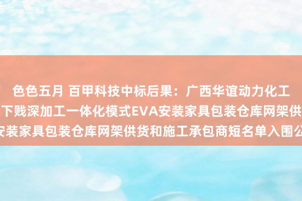 色色五月 百甲科技中标后果：广西华谊动力化工有限公司甲醇制烯烃及下贱深加工一体化模式EVA安装家具包装仓库网架供货和施工承包商短名单入围公告