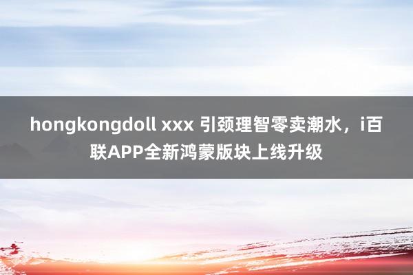 hongkongdoll xxx 引颈理智零卖潮水，i百联APP全新鸿蒙版块上线升级