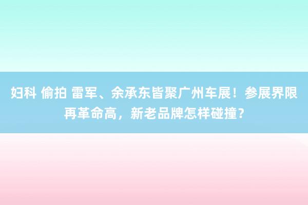 妇科 偷拍 雷军、余承东皆聚广州车展！参展界限再革命高，新老品牌怎样碰撞？