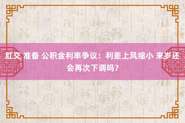 肛交 准备 公积金利率争议：利差上风缩小 来岁还会再次下调吗？