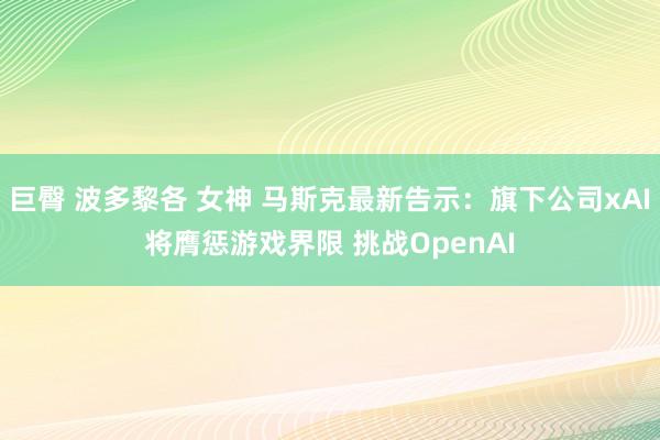 巨臀 波多黎各 女神 马斯克最新告示：旗下公司xAI将膺惩游戏界限 挑战OpenAI