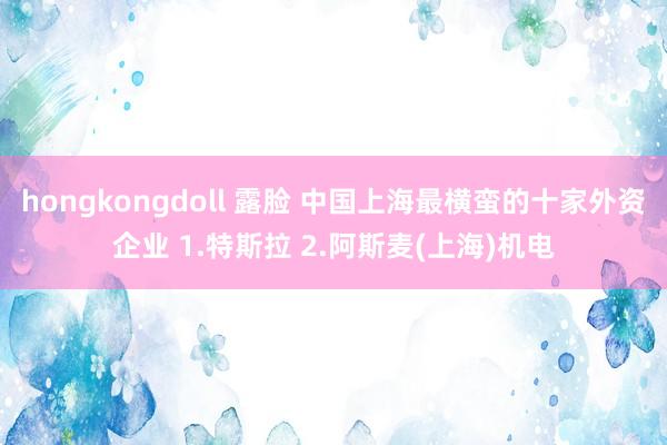 hongkongdoll 露脸 中国上海最横蛮的十家外资企业 1.特斯拉 2.阿斯麦(上海)机电