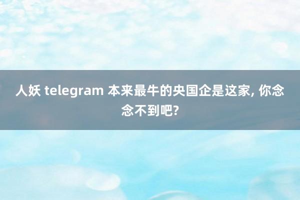 人妖 telegram 本来最牛的央国企是这家， 你念念不到吧?