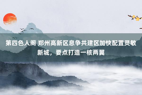 第四色人阁 郑州高新区息争共建区加快配置灵敏新城，要点打造一核两翼