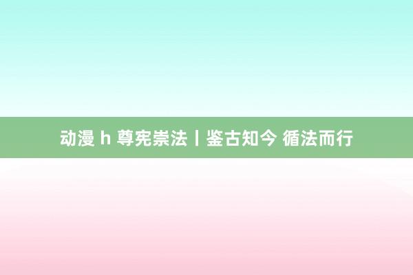 动漫 h 尊宪崇法丨鉴古知今 循法而行