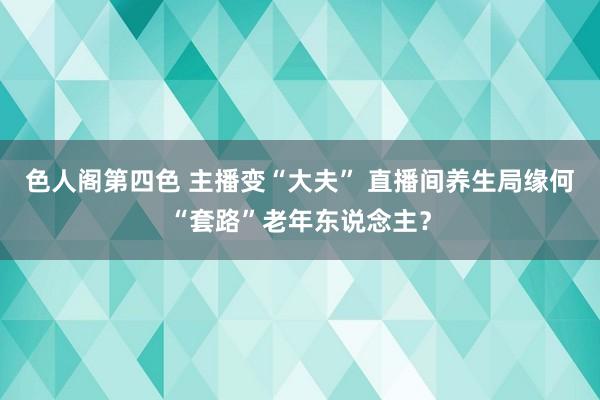 色人阁第四色 主播变“大夫” 直播间养生局缘何“套路”老年东说念主？