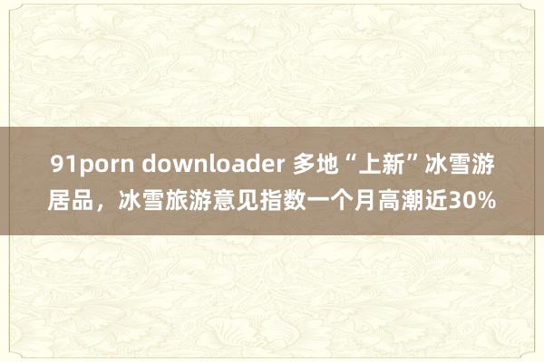 91porn downloader 多地“上新”冰雪游居品，冰雪旅游意见指数一个月高潮近30%