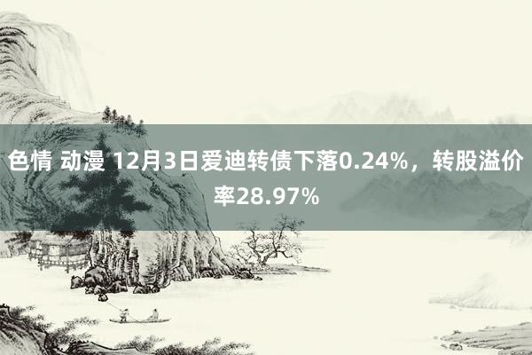 色情 动漫 12月3日爱迪转债下落0.24%，转股溢价率28.97%