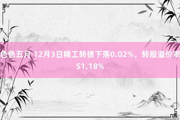 色色五月 12月3日精工转债下落0.02%，转股溢价率51.18%