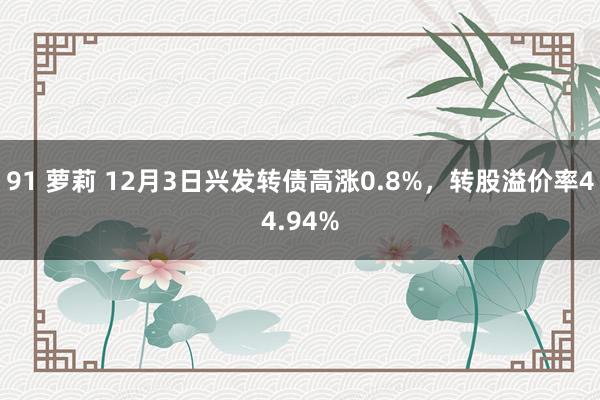 91 萝莉 12月3日兴发转债高涨0.8%，转股溢价率44.94%