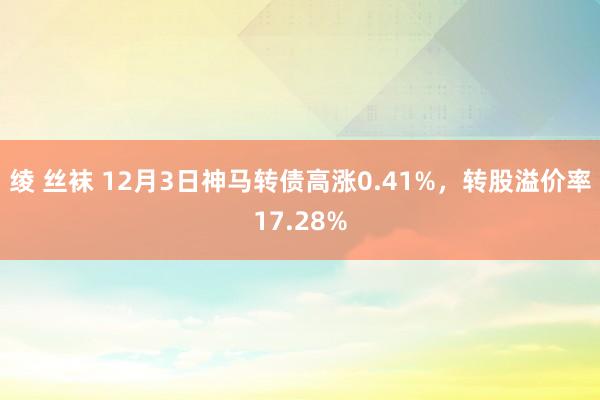 绫 丝袜 12月3日神马转债高涨0.41%，转股溢价率17.28%