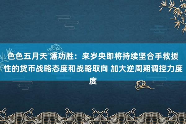 色色五月天 潘功胜：来岁央即将持续坚合手救援性的货币战略态度和战略取向 加大逆周期调控力度