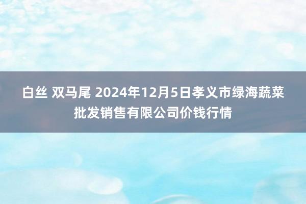 白丝 双马尾 2024年12月5日孝义市绿海蔬菜批发销售有限公司价钱行情