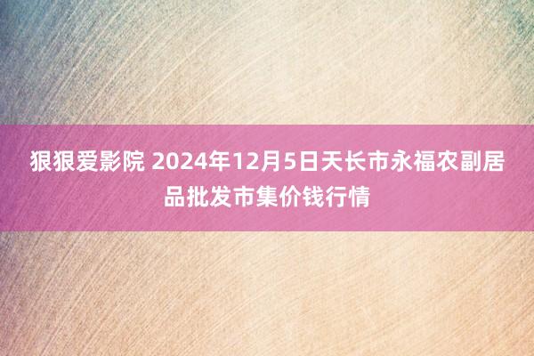 狠狠爱影院 2024年12月5日天长市永福农副居品批发市集价钱行情