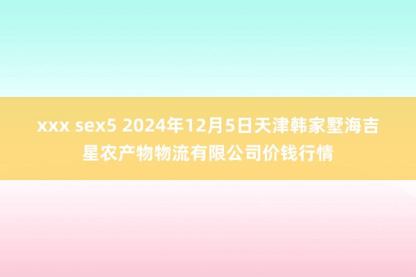 xxx sex5 2024年12月5日天津韩家墅海吉星农产物物流有限公司价钱行情