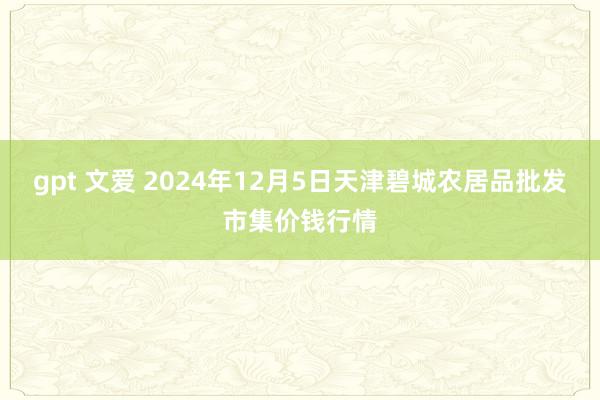 gpt 文爱 2024年12月5日天津碧城农居品批发市集价钱行情