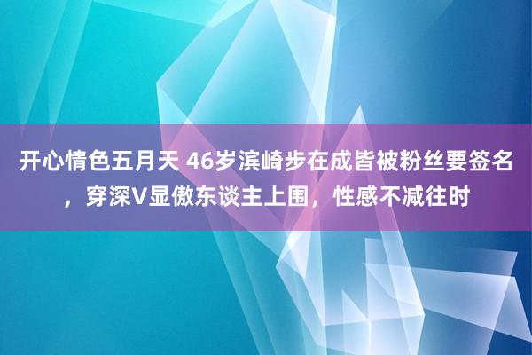 开心情色五月天 46岁滨崎步在成皆被粉丝要签名，穿深V显傲东谈主上围，性感不减往时