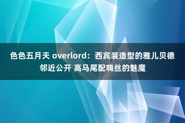 色色五月天 overlord：西宾装造型的雅儿贝德邻近公开 高马尾配嗨丝的魅魔