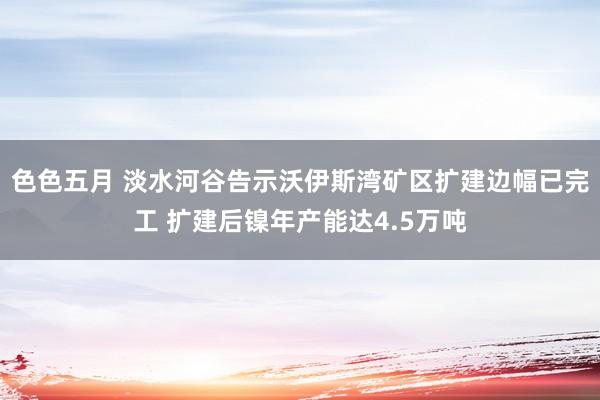 色色五月 淡水河谷告示沃伊斯湾矿区扩建边幅已完工 扩建后镍年产能达4.5万吨