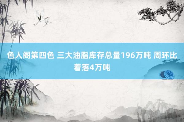 色人阁第四色 三大油脂库存总量196万吨 周环比着落4万吨