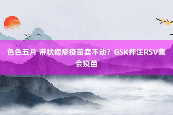 色色五月 带状疱疹疫苗卖不动？GSK押注RSV集会疫苗