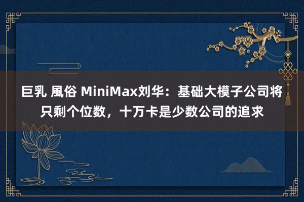 巨乳 風俗 MiniMax刘华：基础大模子公司将只剩个位数，十万卡是少数公司的追求