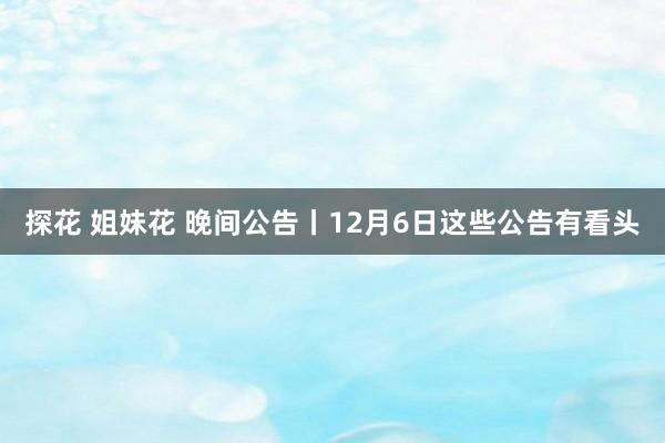 探花 姐妹花 晚间公告丨12月6日这些公告有看头