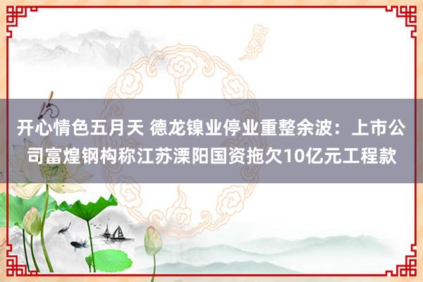 开心情色五月天 德龙镍业停业重整余波：上市公司富煌钢构称江苏溧阳国资拖欠10亿元工程款