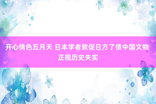 开心情色五月天 日本学者敦促日方了债中国文物 正视历史失实