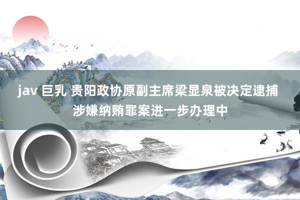 jav 巨乳 贵阳政协原副主席梁显泉被决定逮捕 涉嫌纳贿罪案进一步办理中