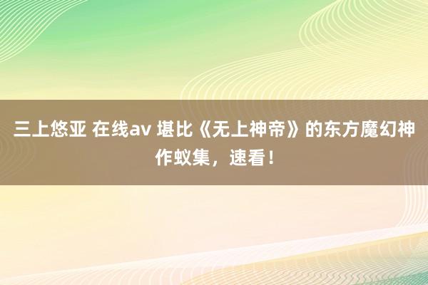 三上悠亚 在线av 堪比《无上神帝》的东方魔幻神作蚁集，速看！