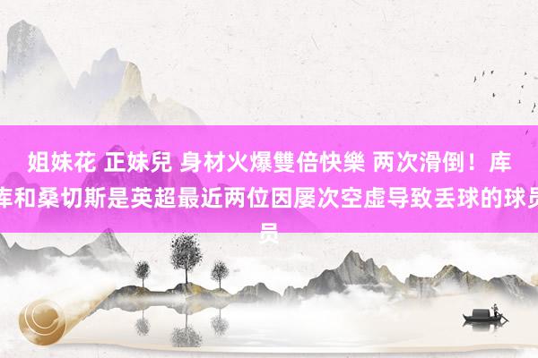 姐妹花 正妹兒 身材火爆雙倍快樂 两次滑倒！库库和桑切斯是英超最近两位因屡次空虚导致丢球的球员